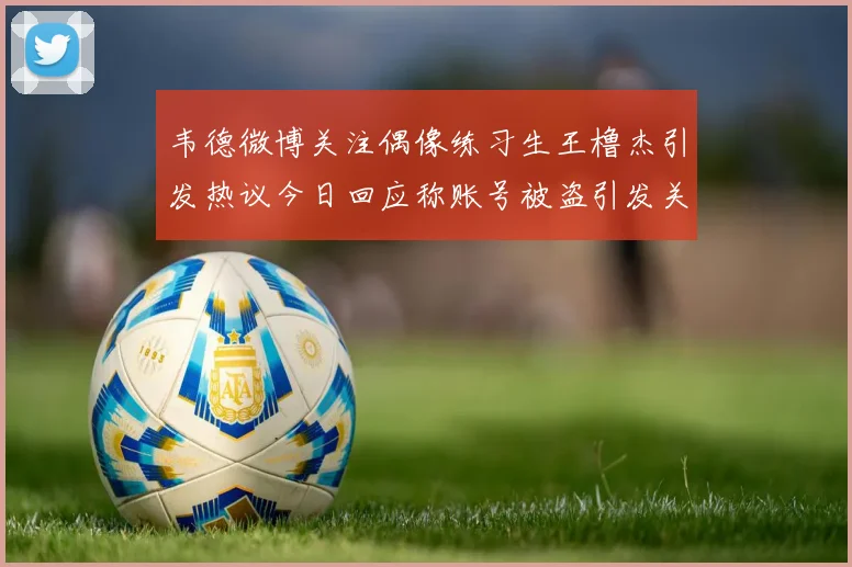 韦德微博关注偶像练习生王橹杰引发热议今日回应称账号被盗引发关注