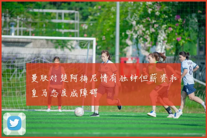 曼联对楚阿梅尼情有独钟但薪资和皇马态度成障碍