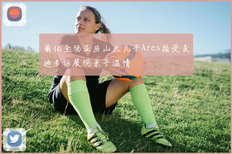 萌化全场亚历山大儿子Ares接受麦迪专访展现亲子温情