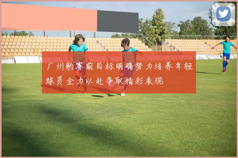 广州豹赛前目标明确努力培养年轻球员全力以赴争取精彩表现
