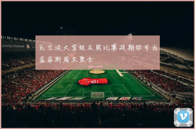 瓦兰谈大雪致灰熊比赛延期称可当孟菲斯周末聚会