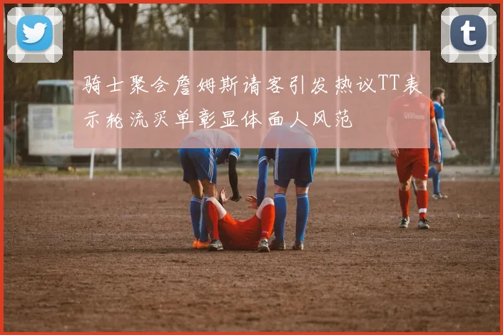 骑士聚会詹姆斯请客引发热议TT表示轮流买单彰显体面人风范