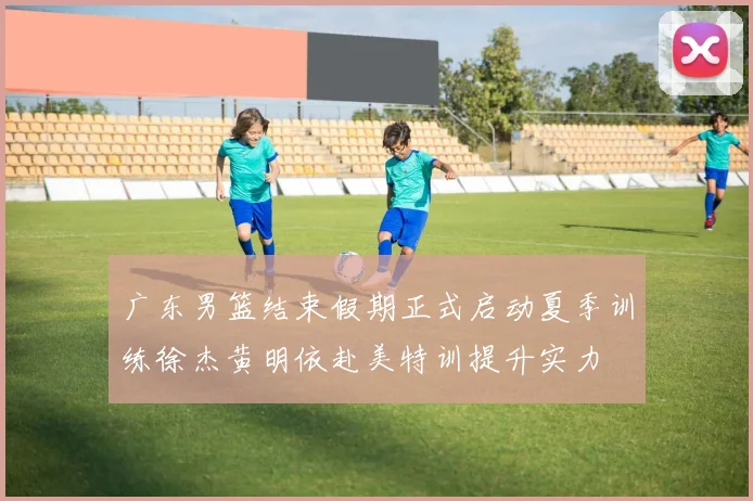 广东男篮结束假期正式启动夏季训练徐杰黄明依赴美特训提升实力