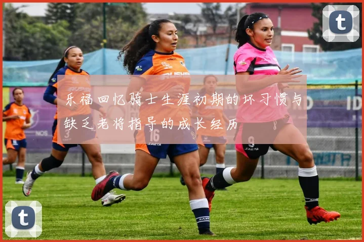 乐福回忆骑士生涯初期的坏习惯与缺乏老将指导的成长经历
