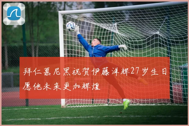 拜仁慕尼黑祝贺伊藤洋辉27岁生日愿他未来更加辉煌