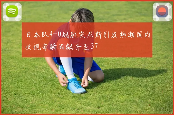 日本队4-0战胜突尼斯引发热潮国内收视率瞬间飙升至37