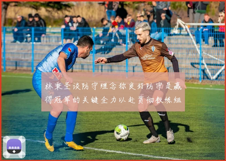 林秉圣谈防守理念称良好防守是赢得冠军的关键全力以赴贯彻教练组战术