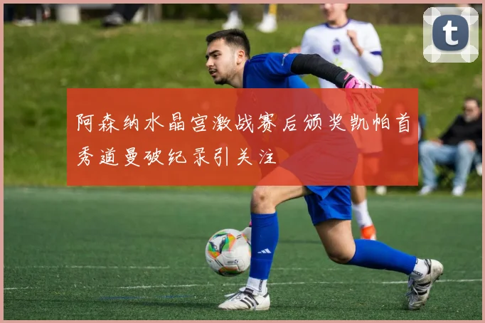 阿森纳水晶宫激战赛后颁奖凯帕首秀道曼破纪录引关注