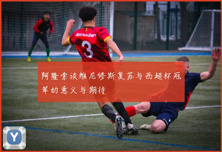阿隆索谈维尼修斯复苏与西超杯冠军的意义与期待