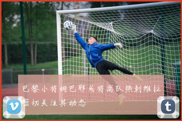 巴黎小将姆巴耶或将离队热刺维拉密切关注其动态