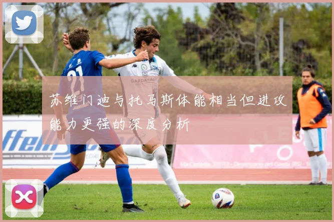 苏维门迪与托马斯体能相当但进攻能力更强的深度分析