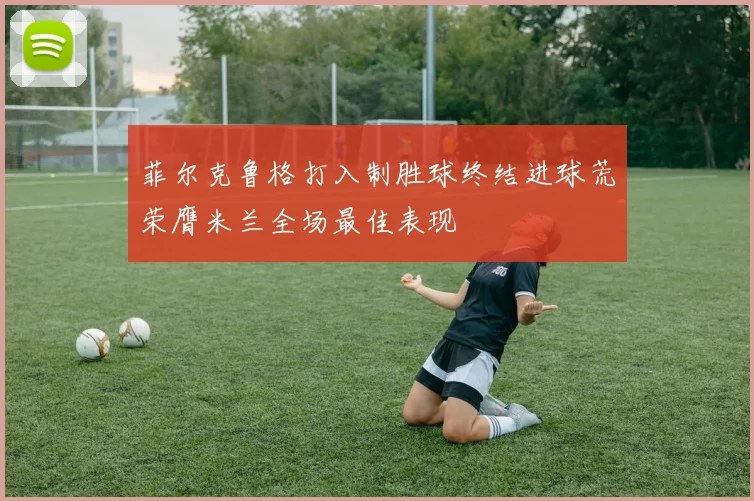 菲尔克鲁格打入制胜球终结进球荒荣膺米兰全场最佳表现
