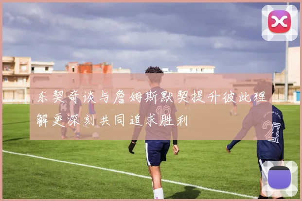 东契奇谈与詹姆斯默契提升彼此理解更深刻共同追求胜利