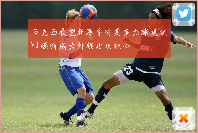 马克西展望新赛季将更多无球进攻VJ逐渐成为外线进攻核心