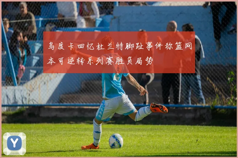 乌度卡回忆杜兰特脚趾事件称篮网本可逆转系列赛胜负局势