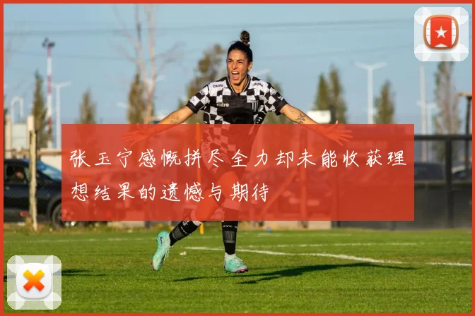 张玉宁感慨拼尽全力却未能收获理想结果的遗憾与期待