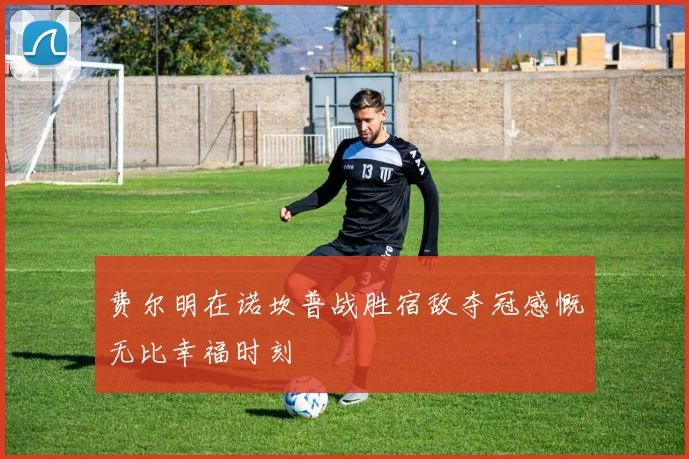 费尔明在诺坎普战胜宿敌夺冠感慨无比幸福时刻