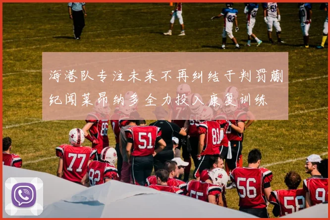 海港队专注未来不再纠结于判罚蒯纪闻莱昂纳多全力投入康复训练
